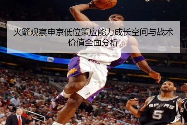 火箭观察申京低位策应能力成长空间与战术价值全面分析