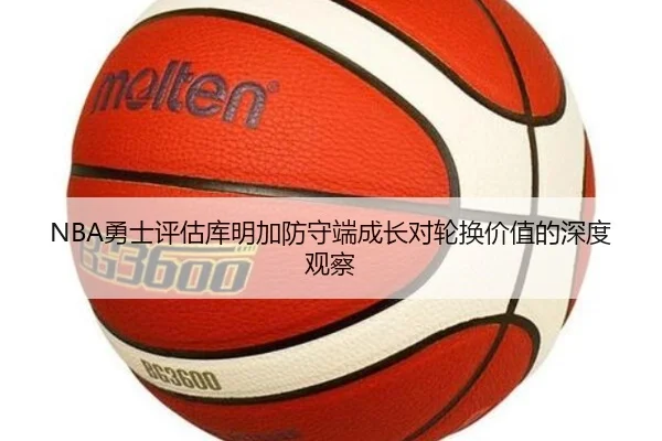 NBA勇士评估库明加防守端成长对轮换价值的深度观察
