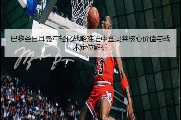 巴黎圣日耳曼年轻化战略推进中登贝莱核心价值与战术定位解析
