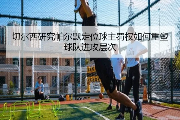 切尔西研究帕尔默定位球主罚权如何重塑球队进攻层次