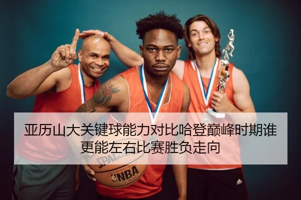 亚历山大关键球能力对比哈登巅峰时期谁更能左右比赛胜负走向