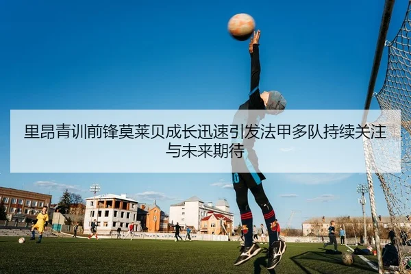 里昂青训前锋莫莱贝成长迅速引发法甲多队持续关注与未来期待